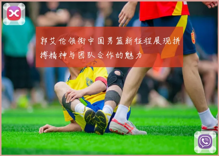 郭艾伦领衔中国男篮新征程展现拼搏精神与团队合作的魅力