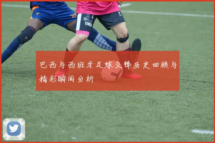 巴西与西班牙足球交锋历史回顾与精彩瞬间分析