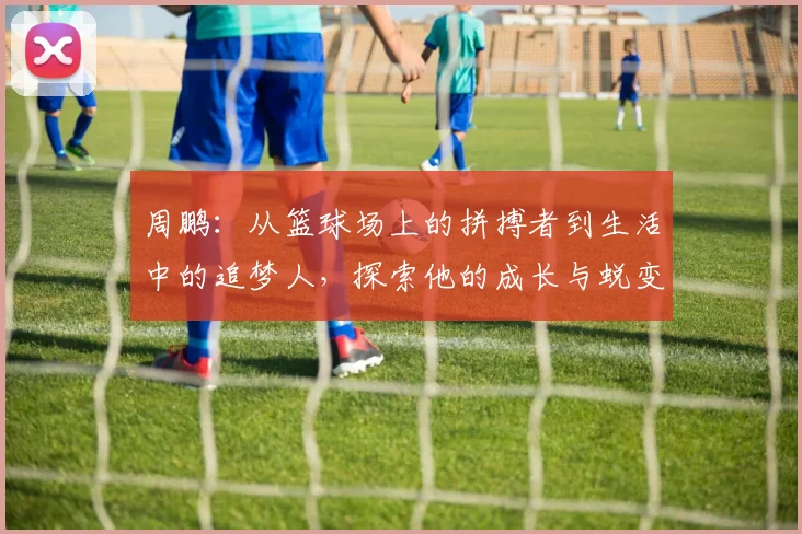 周鹏：从篮球场上的拼搏者到生活中的追梦人，探索他的成长与蜕变之路