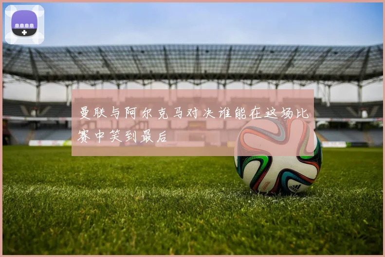 曼联与阿尔克马对决谁能在这场比赛中笑到最后