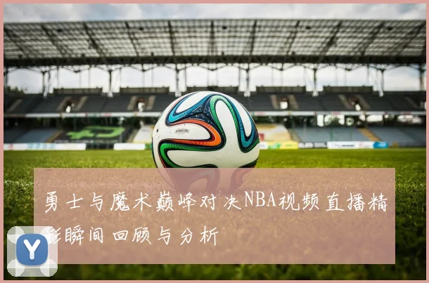 勇士与魔术巅峰对决NBA视频直播精彩瞬间回顾与分析