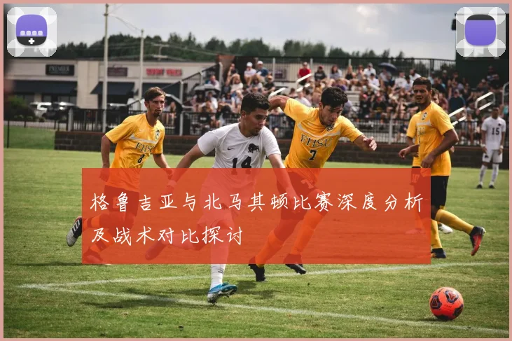 格鲁吉亚与北马其顿比赛深度分析及战术对比探讨
