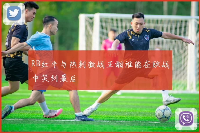 RB红牛与热刺激战正酣谁能在欧战中笑到最后