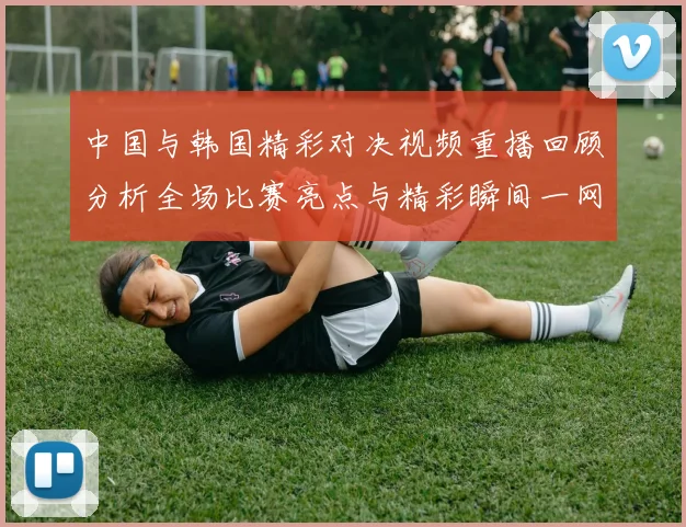 中国与韩国精彩对决视频重播回顾分析全场比赛亮点与精彩瞬间一网打尽