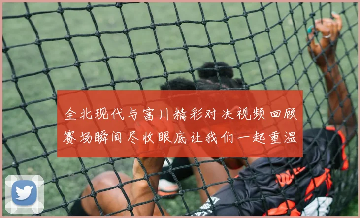 全北现代与富川精彩对决视频回顾赛场瞬间尽收眼底让我们一起重温比赛精彩时刻