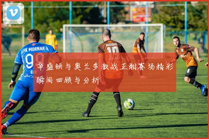 华盛顿与奥兰多激战正酣赛场精彩瞬间回顾与分析