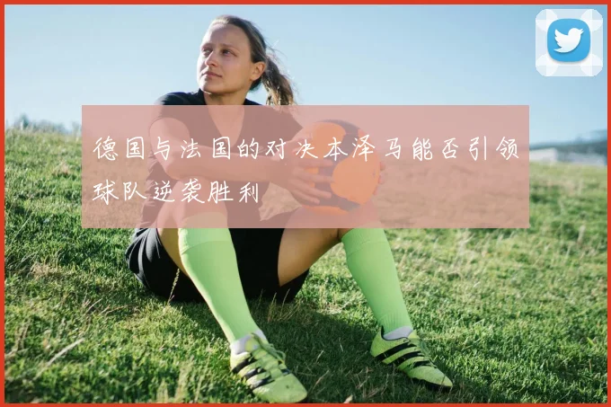 德国与法国的对决本泽马能否引领球队逆袭胜利