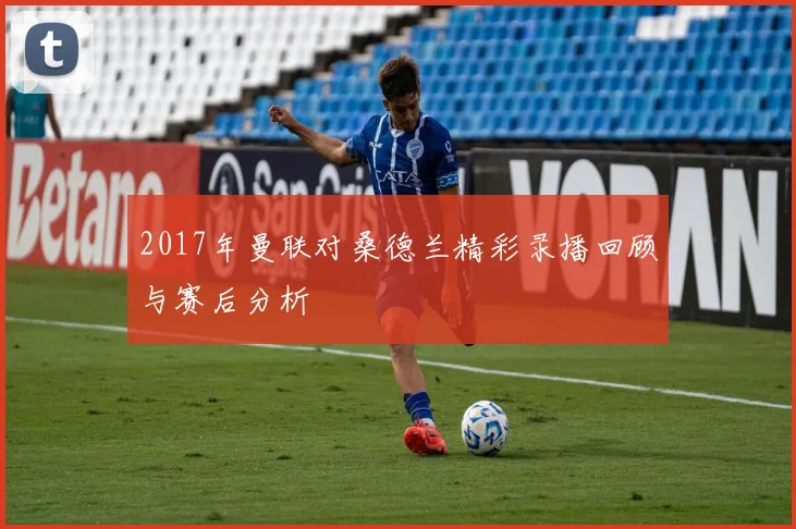 2017年曼联对桑德兰精彩录播回顾与赛后分析