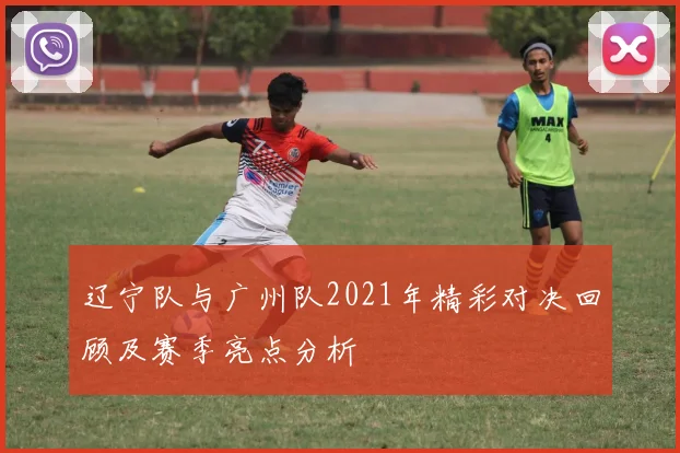 辽宁队与广州队2021年精彩对决回顾及赛季亮点分析