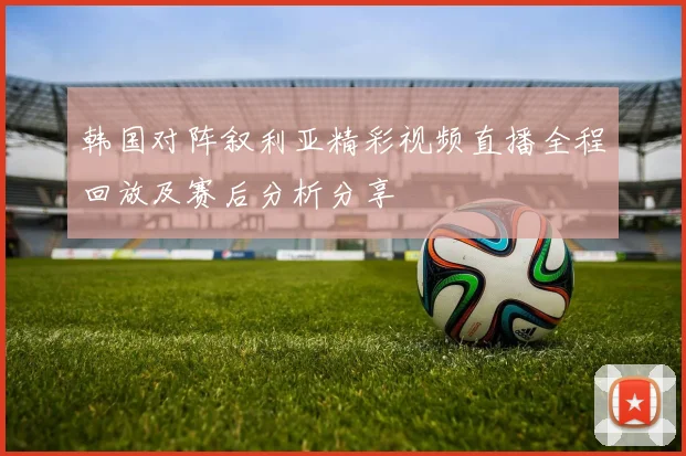 韩国对阵叙利亚精彩视频直播全程回放及赛后分析分享