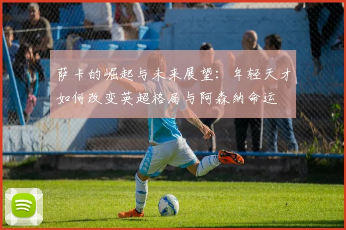 萨卡的崛起与未来展望：年轻天才如何改变英超格局与阿森纳命运