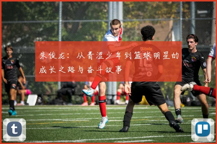 朱俊龙：从青涩少年到篮球明星的成长之路与奋斗故事