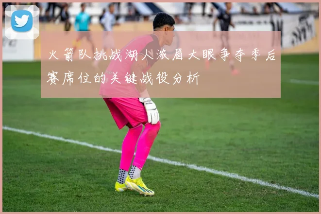 火箭队挑战湖人浓眉大眼争夺季后赛席位的关键战役分析
