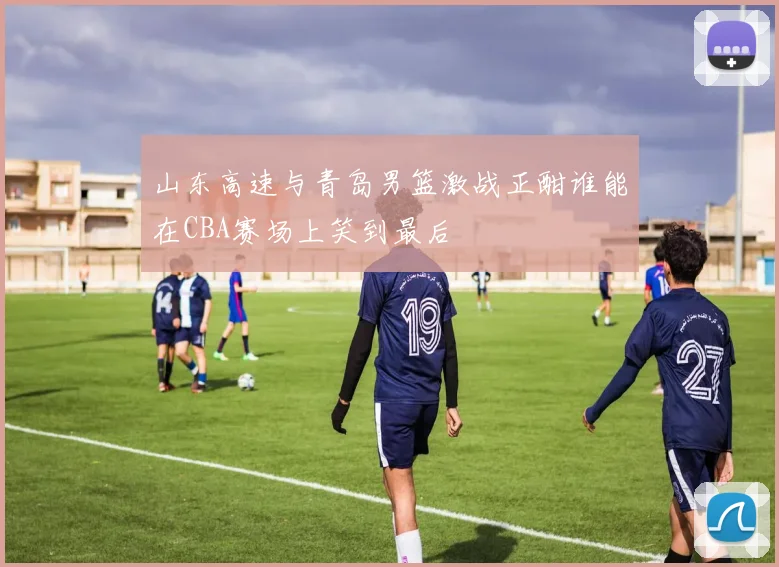 山东高速与青岛男篮激战正酣谁能在CBA赛场上笑到最后