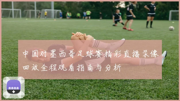 中国对墨西哥足球赛精彩直播录像回放全程观看指南与分析