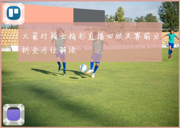 火箭对骑士精彩直播回顾及赛前分析全方位解读