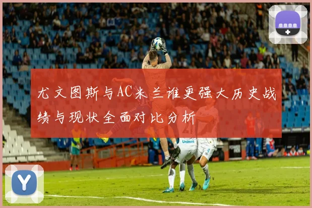 尤文图斯与AC米兰谁更强大历史战绩与现状全面对比分析