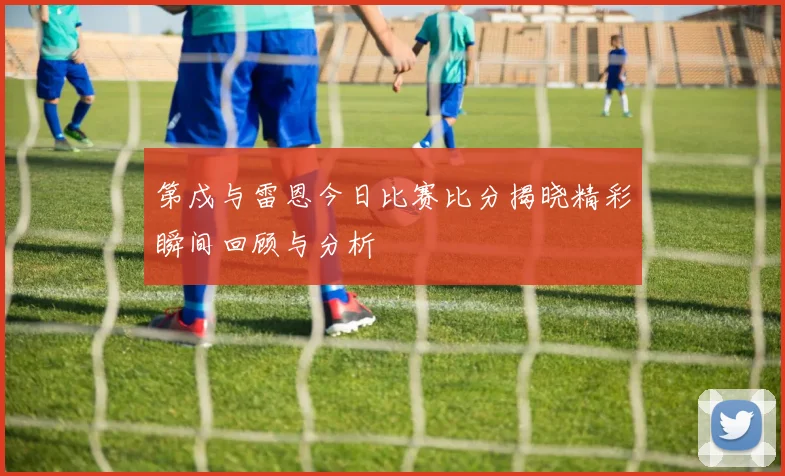 第戍与雷恩今日比赛比分揭晓精彩瞬间回顾与分析