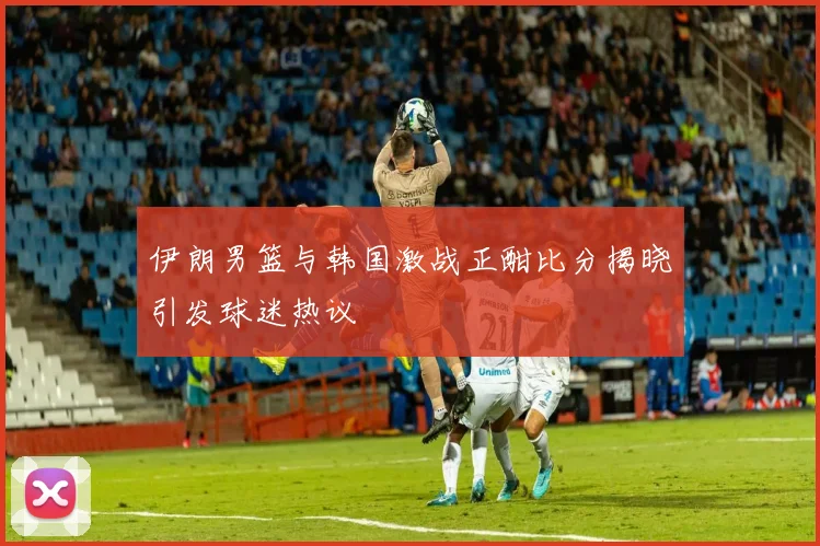 伊朗男篮与韩国激战正酣比分揭晓引发球迷热议