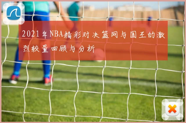 2021年NBA精彩对决篮网与国王的激烈较量回顾与分析