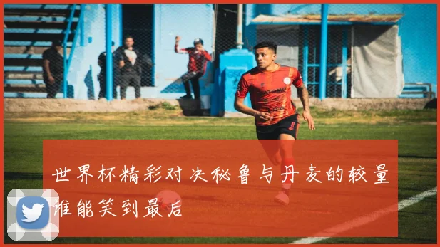 世界杯精彩对决秘鲁与丹麦的较量谁能笑到最后