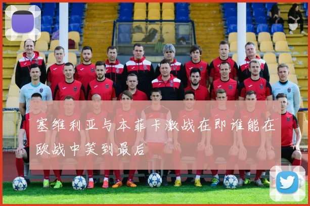 塞维利亚与本菲卡激战在即谁能在欧战中笑到最后