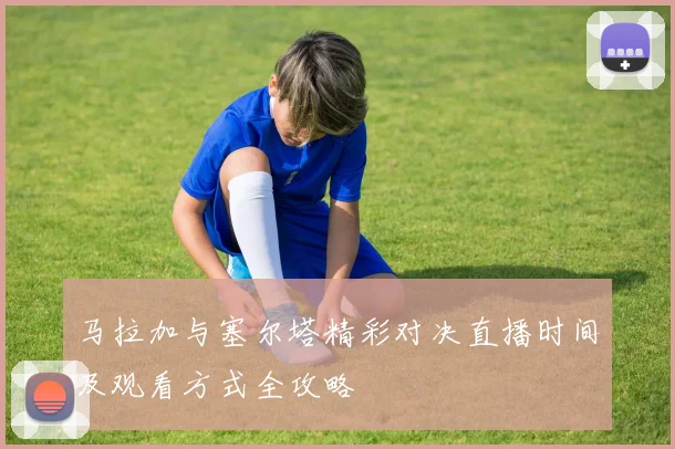 马拉加与塞尔塔精彩对决直播时间及观看方式全攻略