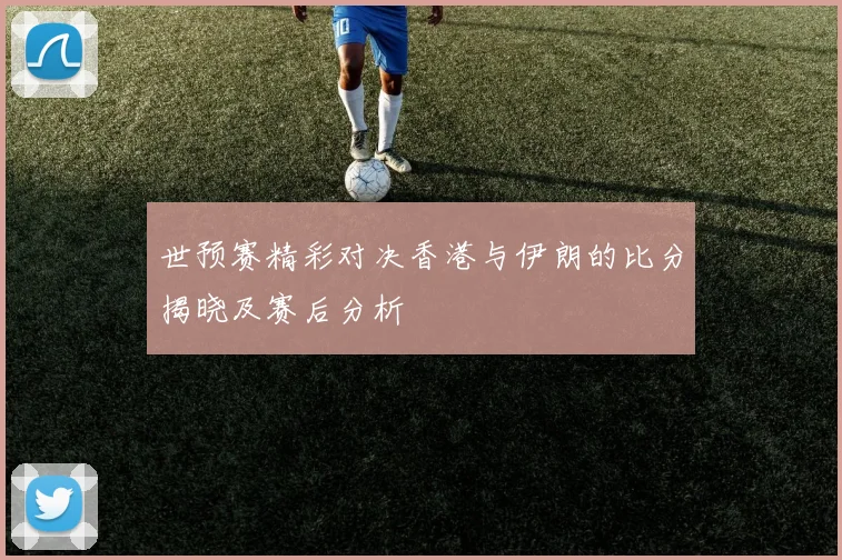 世预赛精彩对决香港与伊朗的比分揭晓及赛后分析
