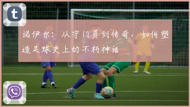 诺伊尔：从守门员到传奇，如何塑造足球史上的不朽神话