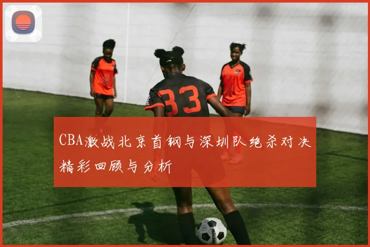 CBA激战北京首钢与深圳队绝杀对决精彩回顾与分析
