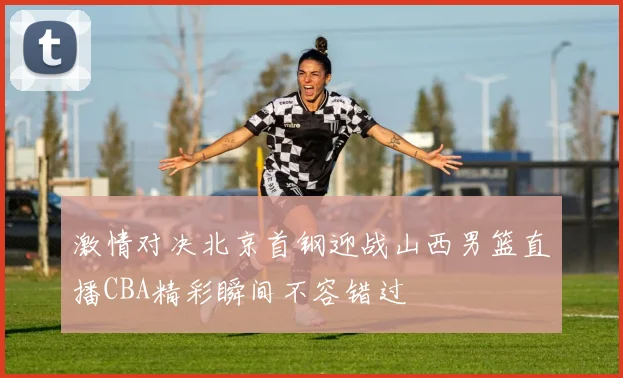 激情对决北京首钢迎战山西男篮直播CBA精彩瞬间不容错过
